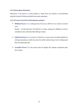 72
14.2 Final product fabrication
Fabrication is the process in which product is made from raw material or semi-finished
materials instead of being assembled from ready made parts.
14.2.1 Processes involved in fabricating the product:
• Drilling Process: It is a cutting process that uses a drill bit to cut a hole of circular
cross
Section in solid materials. The drill bit is a rotary cutting tool. Drilling in wood is
considered easier and faster than drilling in metal.
• Soldering Process: It is a process in which two or more items are joined together by
melting and putting a solder into joint, the solder metal having a lower melting point
than the adjoining metal.
• Assemble Process: It is the process that fit together the separate component parts
into a board.
 