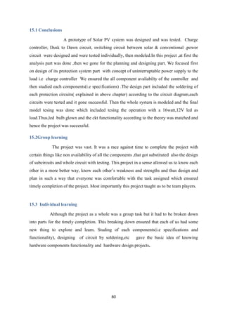 80
15.1 Conclusions
A prototype of Solar PV system was designed and was tested. Charge
controller, Dusk to Dawn circuit, switching circuit between solar & conventional ,power
circuit were designed and were tested individually, then modeled.In this project ,at first the
analysis part was done ,then we gone for the planning and designing part. We focused first
on design of its protection system part with concept of uninterruptable power supply to the
load i.e charge controller We ensured the all component avaliabilty of the controller and
then studied each components(i.e specifications) .The design part included the soldering of
each protection circuits( explained in above chapter) according to the circuit diagram,each
circuits were tested and it gone successful. Then the whole system is modeled and the final
model tesing was done which included tesing the operation with a 16watt,12V led as
load.Thus,led bulb glown and the ckt functionality according to the theory was matched and
hence the project was successful.
15.2Group learning
The project was vast. It was a race against time to complete the project with
certain things like non availability of all the components ,that got substituted also the design
of subcircuits and whole circuit with testing. This project in a sense allowed us to know each
other in a more better way, know each other’s weakness and strengths and thus design and
plan in such a way that everyone was comfortable with the task assigned which ensured
timely completion of the project. Most importantly this project taught us to be team players.
15.3 Individual learning
Although the project as a whole was a group task but it had to be broken down
into parts for the timely completion. This breaking down ensured that each of us had some
new thing to explore and learn. Studing of each components(i.e specifications and
functionality), designing of circuit by soldering,etc gave the basic idea of knowing
hardware components functionality and hardware design projects.
 