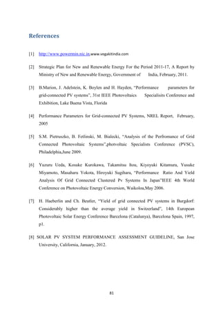 81
References
[1] http://www.powermin.nic.in,www.vegakitindia.com
[2] Strategic Plan for New and Renewable Energy For the Period 2011-17, A Report by
Ministry of New and Renewable Energy, Government of India, February, 2011.
[3] B.Marion, J. Adelstein, K. Boylen and H. Hayden, “Performance parameters for
grid-connected PV systems”, 31st IEEE Photovoltaics Specialisits Conference and
Exhibition, Lake Buena Vista, Florida
[4] Performance Parameters for Grid-connected PV Systems, NREL Report, February,
2005
[5] S.M. Pietruszko, B. Fetlinski, M. Bialecki, “Analysis of the Perfromance of Grid
Connected Photovoltaic Systems”,photvoltaic Specialists Conference (PVSC),
Philadelphia,June 2009.
[6] Yuzuru Ueda, Kosuke Kurokawa, Takamitsu Itou, Kiyoyuki Kitamura, Yusuke
Miyamoto, Masaharu Yokota, Hiroyuki Sugihara, “Performance Ratio And Yield
Analysis Of Grid Connected Clustered Pv Systems In Japan”IEEE 4th World
Conference on Photovoltaic Energy Conversion, Waikoloa,May 2006.
[7] H. Haeberlin and Ch. Beutler, “Yield of grid connected PV systems in Burgdorf:
Considerably higher than the average yield in Switzerland”, 14th European
Photovoltaic Solar Energy Conference Barcelona (Catalunya), Barcelona Spain, 1997,
p1.
[8] SOLAR PV SYSTEM PERFORMANCE ASSESSMENT GUIDELINE, San Jose
University, California, January, 2012.
 