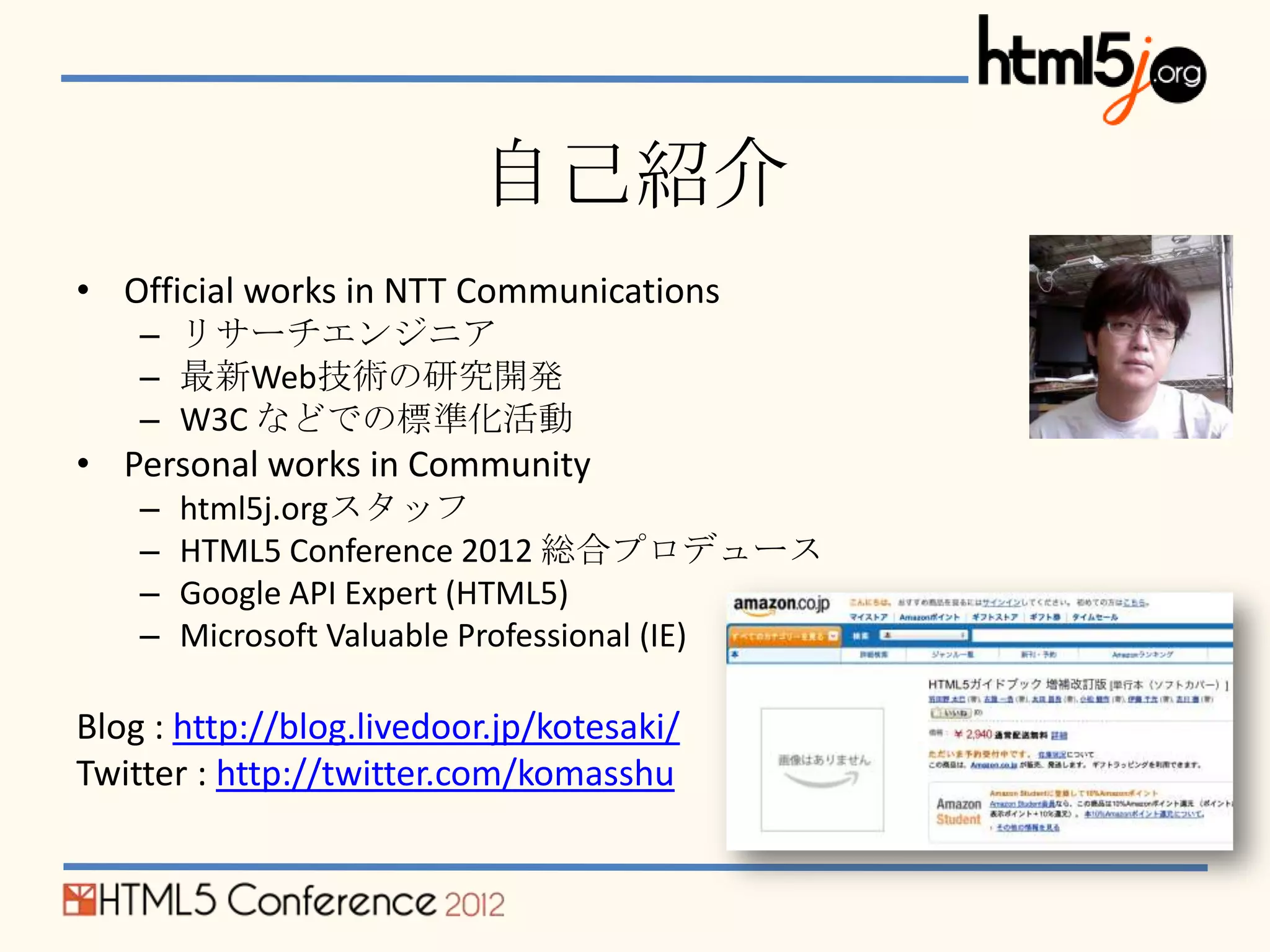 自己紹介
• Official works in NTT Communications
    – リサーチエンジニア
    – 最新Web技術の研究開発
    – W3C などでの標準化活動
• Personal works in Community
    –   html5j.orgスタッフ
    –   HTML5 Conference 2012 総合プロデュース
    –   Google API Expert (HTML5)
    –   Microsoft Valuable Professional (IE)

Blog : http://blog.livedoor.jp/kotesaki/
Twitter : http://twitter.com/komasshu
 