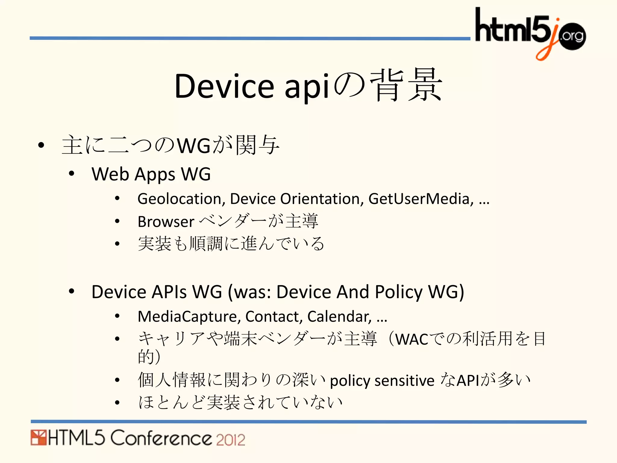 Device apiの背景
• 主に二つのWGが関与
 • Web Apps WG
      • Geolocation, Device Orientation, GetUserMedia, …
      • Browser ベンダーが主導
      • 実装も順調に進んでいる

 • Device APIs WG (was: Device And Policy WG)
      • MediaCapture, Contact, Calendar, …
      • キャリアや端末ベンダーが主導（WACでの利活用を目
        的）
      • 個人情報に関わりの深い policy sensitive なAPIが多い
      • ほとんど実装されていない
 
