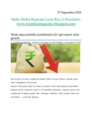 8th
September,2020
Daily Global Regional Local Rice E-Newsletter
www.riceplusmagazine.blogspot.com
Weak rupee partiallycontributed to Q1 agri-export value
growth
G. CHANDRASHEKHAR | Updated on September 07, 2020 Published on September 07, 2020
But lot needs to be done on tapping the potential offered by export markets, especially pulses
export to Bangladesh and Sri Lanka
Increase of farm goods export by as much as a quarter in value terms during the peak national
lockdown period of April-June quarter is a commendable performance. Exporters deserve to be
complimented for fighting against odds – inadequate availability of lorry transport, labour and
port facilities – to push their shipments.
 