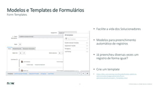13 © 2018 ServiceNow, Inc. All Rights Reserved. Confidential.
Modelos e Templates de Formulários
• Facilite a vida dos Solucionadores
• Modelos para preenchimento
automático de registros
• Já preencheu diversas vezes um
registro de forma igual?
• Crie um template
• https://docs.servicenow.com/bundle/london-platform-
administration/page/administer/form-
administration/concept/c_Templates.html
Form Templates
 