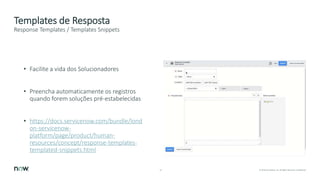 14 © 2018 ServiceNow, Inc. All Rights Reserved. Confidential.
Templates de Resposta
Response Templates / Templates Snippets
• Facilite a vida dos Solucionadores
• Preencha automaticamente os registros
quando forem soluções pré-estabelecidas
• https://docs.servicenow.com/bundle/lond
on-servicenow-
platform/page/product/human-
resources/concept/response-templates-
templated-snippets.html
 