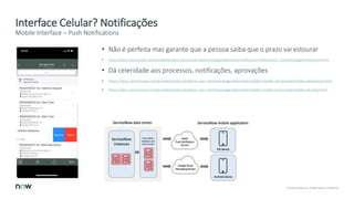 15 © 2018 ServiceNow, Inc. All Rights Reserved. Confidential.
Interface Celular? Notificações
• Não é perfeita mas garante que a pessoa saiba que o prazo vai estourar
• https://docs.servicenow.com/bundle/london-servicenow-platform/page/administer/notification/reference/r_PushMessageArchitecture.html
• Dá celeridade aos processos, notificações, aprovações
• https://docs.servicenow.com/bundle/london-platform-user-interface/page/administer/tablet-mobile-ui/concept/mobile-experience.html
• https://docs.servicenow.com/bundle/london-platform-user-interface/page/administer/tablet-mobile-ui/concept/mobile-security.html
Mobile Interface – Push Notifications
 