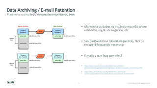 16 © 2018 ServiceNow, Inc. All Rights Reserved. Confidential.
Data Archiving / E-mail Retention
• Mantenha os dados na instância mas não onere
relatórios, regras de negócios, etc.
• Seu dado está lá e não estará perdido, fácil de
recuperá-lo quando necessitar
• E-mails o que faço com eles?
• https://docs.servicenow.com/bundle/london-platform-
administration/page/administer/database-rotation/concept/c_ArchiveData.html
• https://docs.servicenow.com/bundle/london-servicenow-
platform/page/administer/notification/concept/email-retention.html
Mantenha sua instância sempre desempenhando bem
 