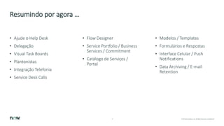 17 © 2018 ServiceNow, Inc. All Rights Reserved. Confidential.
Resumindo por agora …
• Ajude o Help Desk
• Delegação
• Visual Task Boards
• Plantonistas
• Integração Telefonia
• Service Desk Calls
• Flow Designer
• Service Portfolio / Business
Services / Commitment
• Catálogo de Serviços /
Portal
• Modelos / Templates
• Formulários e Respostas
• Interface Celular / Push
Notifications
• Data Archiving / E-mail
Retention
 