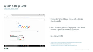 4 © 2018 ServiceNow, Inc. All Rights Reserved. Confidential.
Ajude o Help Desk
• Iniciando na Gestão de Ativos e Gestão de
Configuração
• Uma maneira gratuíta de popular seu CMDB
com os Laptops e Desktops Windows.
• Sim é GRATUÍTO !
• https://docs.servicenow.com/bundle/london-servicenow-
platform/page/product/configuration-
management/concept/c_HelpTheHelpDesk.html
Help the Help Desk
 