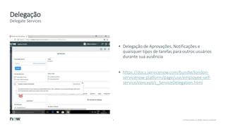 5 © 2018 ServiceNow, Inc. All Rights Reserved. Confidential.
Delegação
• Delegação de Aprovações, Notificações e
quaisquer tipos de tarefas para outros usuários
durante sua ausência
• https://docs.servicenow.com/bundle/london-
servicenow-platform/page/use/employee-self-
service/concept/c_ServiceDelegation.html
Delegate Services
 
