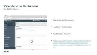 7 © 2018 ServiceNow, Inc. All Rights Reserved. Confidential.
Calendário de Plantonistas
• Calendário de Plantonistas
• Escalações Automáticas
• Relatórios de Atuações
• https://docs.servicenow.com/bundle/london-it-
service-management/page/administer/user-
administration/concept/c_OnCallScheduling.ht
ml
On-Call Scheduling
 