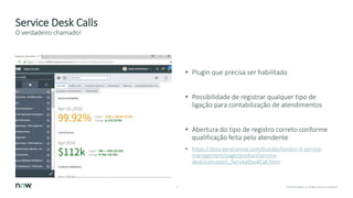 9 © 2018 ServiceNow, Inc. All Rights Reserved. Confidential.
Service Desk Calls
• Plugin que precisa ser habilitado
• Possibilidade de registrar qualquer tipo de
ligação para contabilização de atendimentos
• Abertura do tipo de registro correto conforme
qualificação feita pelo atendente
• https://docs.servicenow.com/bundle/london-it-service-
management/page/product/service-
desk/concept/c_ServiceDeskCall.html
O verdadeiro chamado!
 
