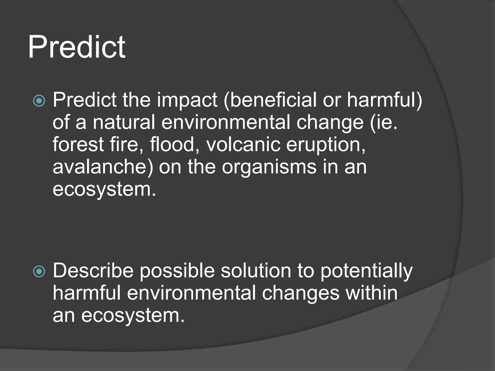 Predict
 Predict the impact (beneficial or harmful)
of a natural environmental change (ie.
forest fire, flood, volcanic eruption,
avalanche) on the organisms in an
ecosystem.
 Describe possible solution to potentially
harmful environmental changes within
an ecosystem.
 