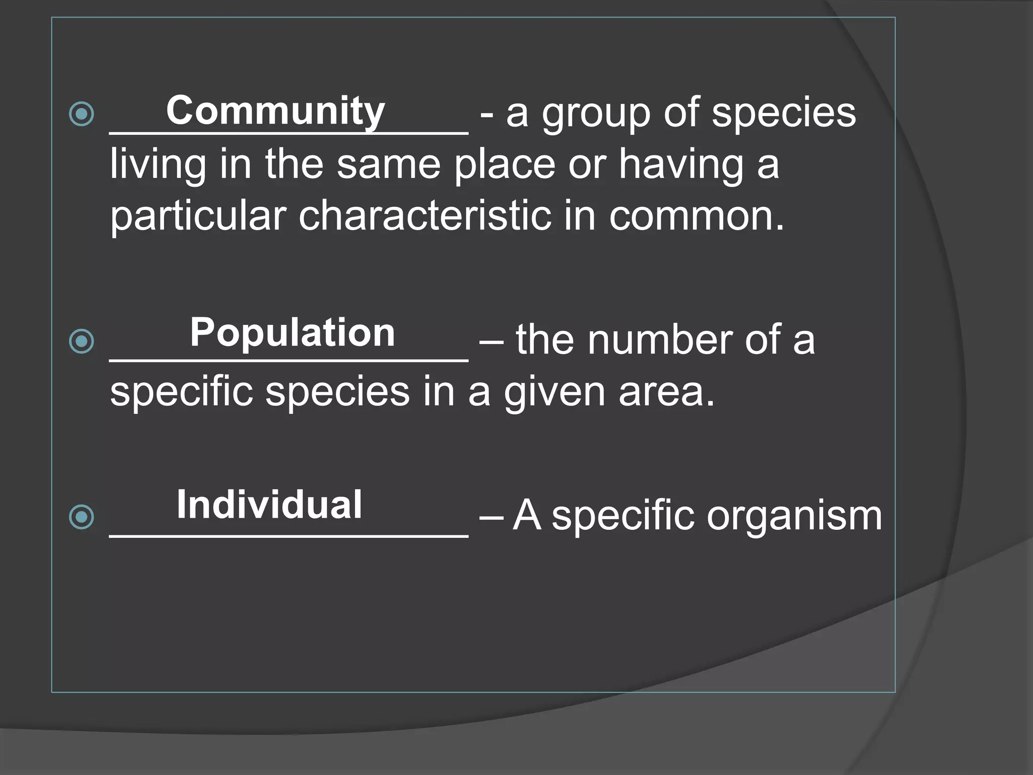 _______________ - a group of species
living in the same place or having a
particular characteristic in common.
 _______________ – the number of a
specific species in a given area.
 _______________ – A specific organism
Community
Individual
Population
 