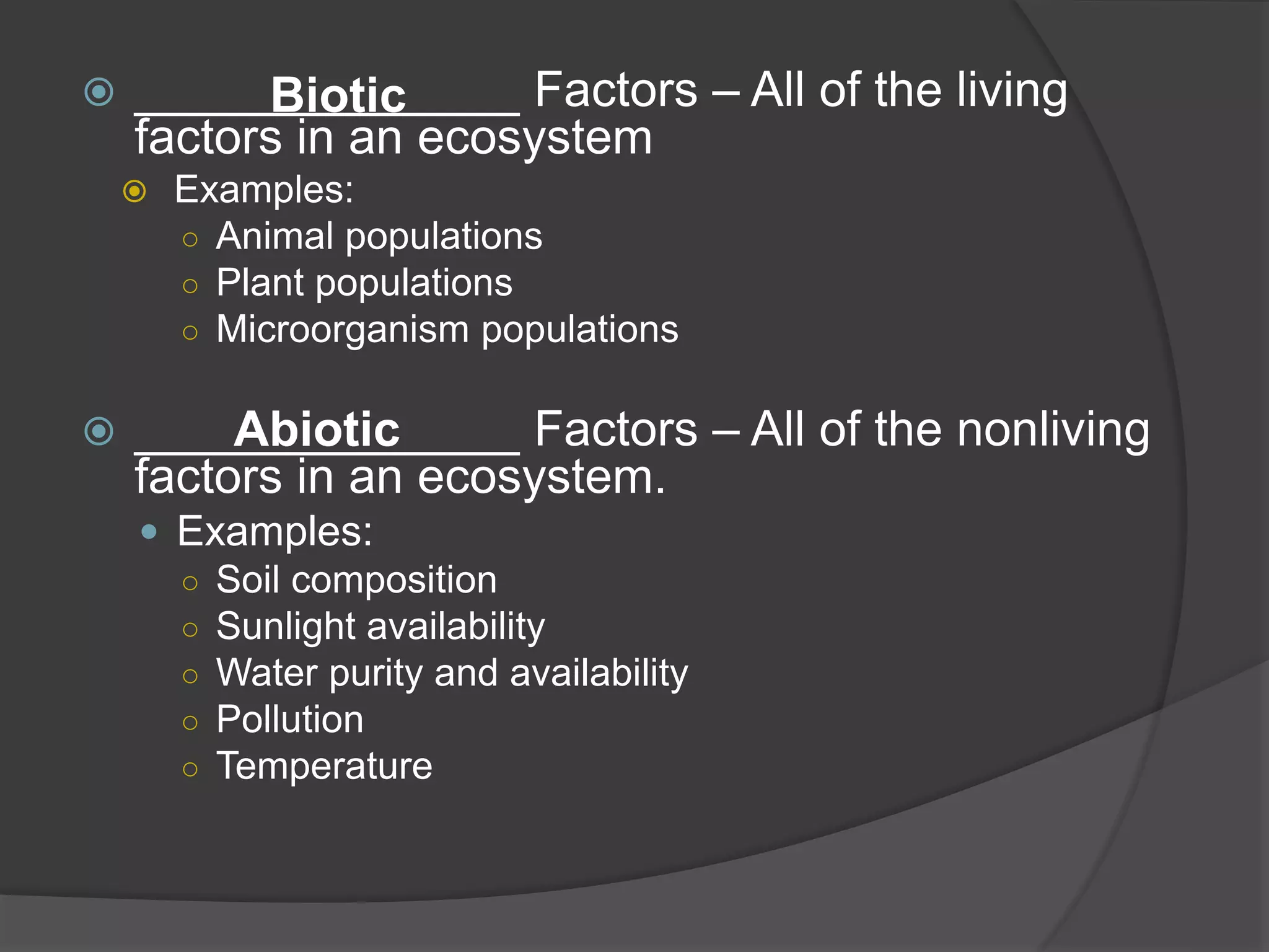 ______________ Factors – All of the living
factors in an ecosystem
 Examples:
○ Animal populations
○ Plant populations
○ Microorganism populations
 ______________ Factors – All of the nonliving
factors in an ecosystem.
 Examples:
○ Soil composition
○ Sunlight availability
○ Water purity and availability
○ Pollution
○ Temperature
Biotic
Abiotic
 