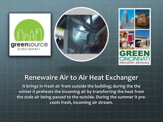 Renewaire Air to Air Heat Exchanger
It brings in fresh air from outside the building; during the the
winter it preheats the incoming air by transferring the heat from
the stale air being passed to the outside. During the summer it pre-
cools fresh, incoming air stream.
 