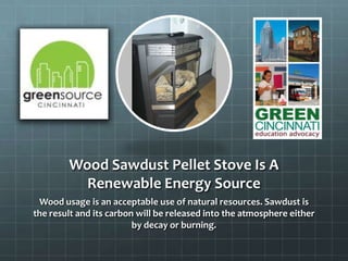 Wood Sawdust Pellet Stove Is A
Renewable Energy Source
Wood usage is an acceptable use of natural resources. Sawdust is
the result and its carbon will be released into the atmosphere either
by decay or burning.
 
