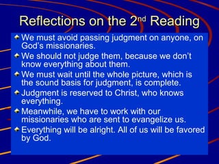 Reflections on the 2nd Reading
We must avoid passing judgment on anyone, on
God’s missionaries.
We should not judge them, because we don’t
know everything about them.
We must wait until the whole picture, which is
the sound basis for judgment, is complete.
Judgment is reserved to Christ, who knows
everything.
Meanwhile, we have to work with our
missionaries who are sent to evangelize us.
Everything will be alright. All of us will be favored
by God.

 