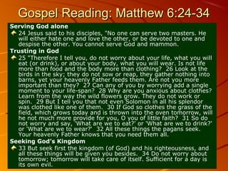 Gospel Reading: Matthew 6:24-34
Serving God alone
24 Jesus said to his disciples, "No one can serve two masters. He
will either hate one and love the other, or be devoted to one and
despise the other. You cannot serve God and mammon.
Trusting in God
25 "Therefore I tell you, do not worry about your life, what you will
eat (or drink), or about your body, what you will wear. Is not life
more than food and the body more than clothing? 26 Look at the
birds in the sky; they do not sow or reap, they gather nothing into
barns, yet your heavenly Father feeds them. Are not you more
important than they? 27 Can any of you by worrying add a single
moment to your life-span? 28 Why are you anxious about clothes?
Learn from the way the wild flowers grow. They do not work or
spin. 29 But I tell you that not even Solomon in all his splendor
was clothed like one of them. 30 If God so clothes the grass of the
field, which grows today and is thrown into the oven tomorrow, will
he not much more provide for you, O you of little faith? 31 So do
not worry and say, 'What are we to eat?' or 'What are we to drink?'
or 'What are we to wear?‘ 32 All these things the pagans seek.
Your heavenly Father knows that you need them all.
Seeking God’s Kingdom
33 But seek first the kingdom (of God) and his righteousness, and
all these things will be given you besides. 34 Do not worry about
tomorrow; tomorrow will take care of itself. Sufficient for a day is
its own evil.

 