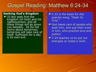 Gospel Reading: Matthew 6:24-34
Seeking God’s Kingdom
33 But seek first the
kingdom (of God) and his
righteousness, and all
these things will be given
you besides. 34 Do not
worry about tomorrow;
tomorrow will take care of
itself. Sufficient for a day
is its own evil.

V.33 is the basis for the
popular song, “Seek Ye
First.”
God takes care of people who
seek him, who put their trust
in him, who practice love and
justice.
V.34 teaches us to put our
energies on today’s work.

 