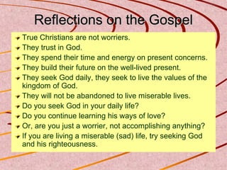 Reflections on the Gospel
True Christians are not worriers.
They trust in God.
They spend their time and energy on present concerns.
They build their future on the well-lived present.
They seek God daily, they seek to live the values of the
kingdom of God.
They will not be abandoned to live miserable lives.
Do you seek God in your daily life?
Do you continue learning his ways of love?
Or, are you just a worrier, not accomplishing anything?
If you are living a miserable (sad) life, try seeking God
and his righteousness.

 