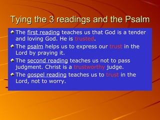 Tying the 3 readings and the Psalm
The first reading teaches us that God is a tender
and loving God. He is trusted.
The psalm helps us to express our trust in the
Lord by praying it.
The second reading teaches us not to pass
judgment. Christ is a trustworthy judge.
The gospel reading teaches us to trust in the
Lord, not to worry.

 