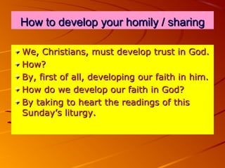 How to develop your homily / sharing
We, Christians, must develop trust in God.
How?
By, first of all, developing our faith in him.
How do we develop our faith in God?
By taking to heart the readings of this
Sunday’s liturgy.

 