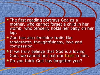 The first reading portrays God as a
mother, who cannot forget a child in her
womb, who tenderly holds her baby on her
lap.
God has also feminine traits like
tenderness, thoughtfulness, love and
compassion.
If we truly believe that God is a loving
God, we cannot but put our trust in him.
Do you think God has forgotten you?

 