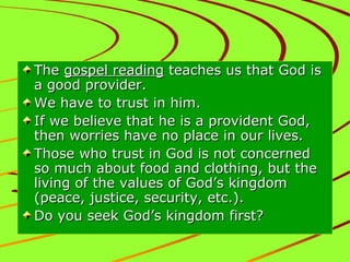 The gospel reading teaches us that God is
a good provider.
We have to trust in him.
If we believe that he is a provident God,
then worries have no place in our lives.
Those who trust in God is not concerned
so much about food and clothing, but the
living of the values of God’s kingdom
(peace, justice, security, etc.).
Do you seek God’s kingdom first?

 