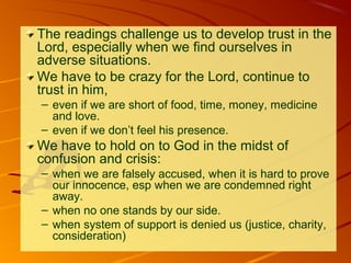 The readings challenge us to develop trust in the
Lord, especially when we find ourselves in
adverse situations.
We have to be crazy for the Lord, continue to
trust in him,
– even if we are short of food, time, money, medicine
and love.
– even if we don’t feel his presence.

We have to hold on to God in the midst of
confusion and crisis:
– when we are falsely accused, when it is hard to prove
our innocence, esp when we are condemned right
away.
– when no one stands by our side.
– when system of support is denied us (justice, charity,
consideration)

 