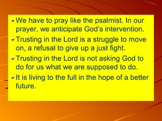 We have to pray like the psalmist. In our
prayer, we anticipate God’s intervention.
Trusting in the Lord is a struggle to move
on, a refusal to give up a just fight.
Trusting in the Lord is not asking God to
do for us what we are supposed to do.
It is living to the full in the hope of a better
future.

 