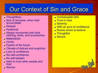 Our Context of Sin and Grace
Thoughtless
Sick of amnesia, when held
accountable
Despair
Hysterical
Always concerned with food,
clothing, looks, and accessories
Materialistic
Vanity
Fearful of the future
Climate of distrust and suspicion
Loss of confidence
No self-confidence
No self-esteem
Hard to trust other people and
God
Worrier

Unshakeable faith
Trust in God
Serenity
With an aura of confidence
Knows whom to believe
Thoughtful
Secure

 