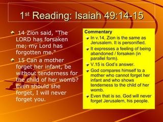 1st Reading: Isaiah 49:14-15
14 Zion said, "The
LORD has forsaken
me; my Lord has
forgotten me."
15 Can a mother
forget her infant, be
without tenderness for
the child of her womb?
Even should she
forget, I will never
forget you.

Commentary
In v.14, Zion is the same as
Jerusalem. It is personified.
It expresses a feeling of being
abandoned / forsaken (in
parallel form).
V.15 is God’s answer.
God compares himself to a
mother who cannot forget her
infant and who shows
tenderness to the child of her
womb.
Even that is so, God will never
forget Jerusalem, his people.

 