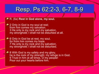 Resp. Ps 62:2-3, 6-7, 8-9
R. (6a) Rest in God alone, my soul.
2 Only in God is my soul at rest;
from him comes my salvation.
3 He only is my rock and my salvation,
my stronghold; I shall not be disturbed at all.
6 Only in God be at rest, my soul,
for from him comes my hope.
7 He only is my rock and my salvation,
my stronghold; I shall not be disturbed.
8 With God is my safety and my glory,
he is the rock of my strength; my refuge is in God.
9 Trust in him at all times, O my people!
Pour out your hearts before him.

 
