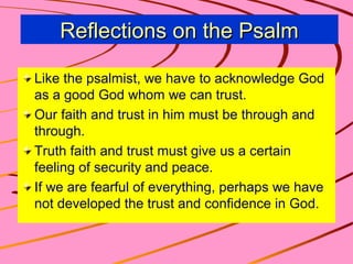 Reflections on the Psalm
Like the psalmist, we have to acknowledge God
as a good God whom we can trust.
Our faith and trust in him must be through and
through.
Truth faith and trust must give us a certain
feeling of security and peace.
If we are fearful of everything, perhaps we have
not developed the trust and confidence in God.

 