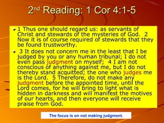 2nd Reading: 1 Cor 4:1-5
1 Thus one should regard us: as servants of
Christ and stewards of the mysteries of God. 2
Now it is of course required of stewards that they
be found trustworthy.
3 It does not concern me in the least that I be
judged by you or any human tribunal; I do not
even pass judgment on myself; 4 I am not
conscious of anything against me, but I do not
thereby stand acquitted; the one who judges me
is the Lord. 5 Therefore, do not make any
judgment before the appointed time, until the
Lord comes, for he will bring to light what is
hidden in darkness and will manifest the motives
of our hearts, and then everyone will receive
praise from God.
The focus is on not making judgment.

 