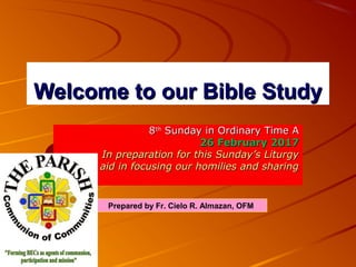 Welcome to our Bible StudyWelcome to our Bible Study
88thth
Sunday in Ordinary Time ASunday in Ordinary Time A
26 February 201726 February 2017
In preparation for this Sunday’s LiturgyIn preparation for this Sunday’s Liturgy
As aid in focusing our homilies and sharingAs aid in focusing our homilies and sharing
Prepared by Fr. Cielo R. Almazan, OFM
 