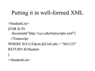 Putting it in well-formed XML
<StudentList>
(FOR $t IN
document(“http://xyz.edu/transcripts.xml”)
//Transcript
WHERE $t/CrsTaken/@CrsCode = “MA123”
RETURN $t/Student
)
</StudentList>
 