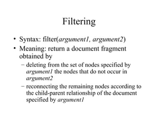 Filtering
• Syntax: filter(argument1, argument2)
• Meaning: return a document fragment
obtained by
– deleting from the set of nodes specified by
argument1 the nodes that do not occur in
argument2
– reconnecting the remaining nodes according to
the child-parent relationship of the document
specified by argument1
 