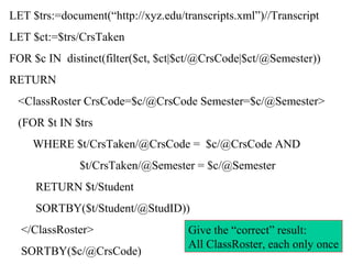 LET $trs:=document(“http://xyz.edu/transcripts.xml”)//Transcript
LET $ct:=$trs/CrsTaken
FOR $c IN distinct(filter($ct, $ct|$ct/@CrsCode|$ct/@Semester))
RETURN
<ClassRoster CrsCode=$c/@CrsCode Semester=$c/@Semester>
(FOR $t IN $trs
WHERE $t/CrsTaken/@CrsCode = $c/@CrsCode AND
$t/CrsTaken/@Semester = $c/@Semester
RETURN $t/Student
SORTBY($t/Student/@StudID))
</ClassRoster>
SORTBY($c/@CrsCode)
Give the “correct” result:
All ClassRoster, each only once
 