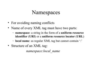 Namespaces
• For avoiding naming conflicts
• Name of every XML tag must have two parts:
– namespace: a string in the form of a uniform resource
identifier (URI) or a uniform resource locator (URL)
– local name: as regular XML tag but cannot contain ‘:’
• Structure of an XML tag:
namespace:local_name
 