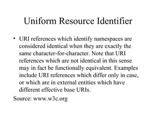 Uniform Resource Identifier
• URI references which identify namespaces are
considered identical when they are exactly the
same character-for-character. Note that URI
references which are not identical in this sense
may in fact be functionally equivalent. Examples
include URI references which differ only in case,
or which are in external entities which have
different effective base URIs.
Source: www.w3c.org
 