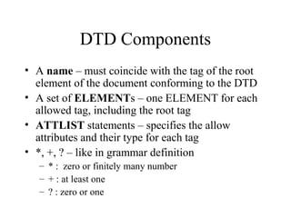 DTD Components
• A name – must coincide with the tag of the root
element of the document conforming to the DTD
• A set of ELEMENTs – one ELEMENT for each
allowed tag, including the root tag
• ATTLIST statements – specifies the allow
attributes and their type for each tag
• *, +, ? – like in grammar definition
– * : zero or finitely many number
– + : at least one
– ? : zero or one
 