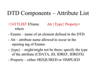 DTD Components – Attribute List
<!ATTLIST EName Att {Type} Property>
where
- Ename – name of an element defined in the DTD
- Att – attribute name allowed to occur in the
opening tag of Ename
- {type} – might/might not be there; specify the type
of the attribute (CDATA, ID, IDREF, IDREFS)
- Property – either #REQUIRED or #IMPLIED
 