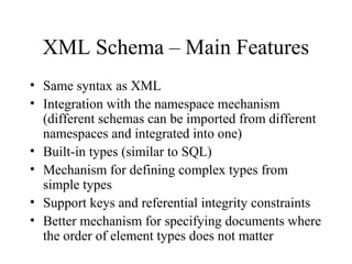 XML Schema – Main Features
• Same syntax as XML
• Integration with the namespace mechanism
(different schemas can be imported from different
namespaces and integrated into one)
• Built-in types (similar to SQL)
• Mechanism for defining complex types from
simple types
• Support keys and referential integrity constraints
• Better mechanism for specifying documents where
the order of element types does not matter
 