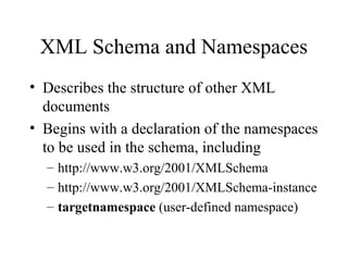 XML Schema and Namespaces
• Describes the structure of other XML
documents
• Begins with a declaration of the namespaces
to be used in the schema, including
– http://www.w3.org/2001/XMLSchema
– http://www.w3.org/2001/XMLSchema-instance
– targetnamespace (user-defined namespace)
 