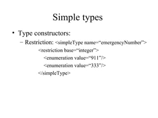 Simple types
• Type constructors:
– Restriction: <simpleType name=“emergencyNumber”>
<restriction base=“integer”>
<enumeration value=“911”/>
<enumeration value=“333”/>
</simpleType>
 