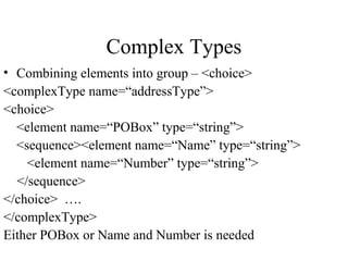 Complex Types
• Combining elements into group – <choice>
<complexType name=“addressType”>
<choice>
<element name=“POBox” type=“string”>
<sequence><element name=“Name” type=“string”>
<element name=“Number” type=“string”>
</sequence>
</choice> ….
</complexType>
Either POBox or Name and Number is needed
 