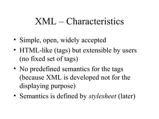 XML – Characteristics
• Simple, open, widely accepted
• HTML-like (tags) but extensible by users
(no fixed set of tags)
• No predefined semantics for the tags
(because XML is developed not for the
displaying purpose)
• Semantics is defined by stylesheet (later)
 