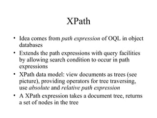 XPath
• Idea comes from path expression of OQL in object
databases
• Extends the path expressions with query facilities
by allowing search condition to occur in path
expressions
• XPath data model: view documents as trees (see
picture), providing operators for tree traversing,
use absolute and relative path expression
• A XPath expression takes a document tree, returns
a set of nodes in the tree
 