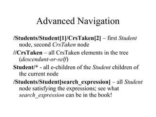 Advanced Navigation
/Students/Student[1]/CrsTaken[2] – first Student
node, second CrsTaken node
//CrsTaken – all CrsTaken elements in the tree
(descendant-or-self)
Student/* - all e-children of the Student children of
the current node
/Students/Student[search_expression] – all Student
node satisfying the expressions; see what
search_expression can be in the book!
 